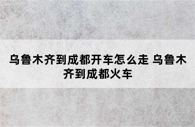 乌鲁木齐到成都开车怎么走 乌鲁木齐到成都火车